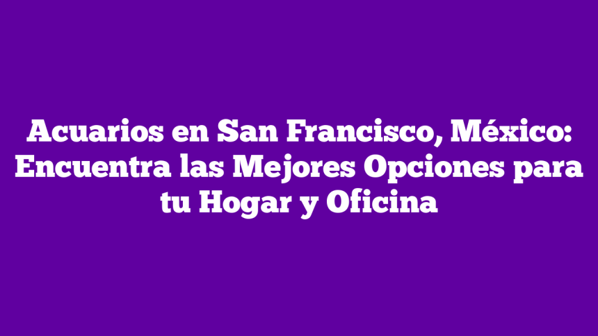 Acuarios en San Francisco, México: Encuentra las Mejores Opciones para tu Hogar y Oficina
