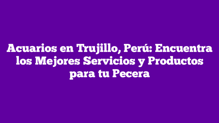 Acuarios en Trujillo, Perú: Encuentra los Mejores Servicios y Productos para tu Pecera
