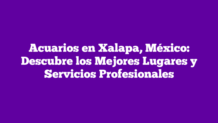Acuarios en Xalapa, México: Descubre los Mejores Lugares y Servicios Profesionales