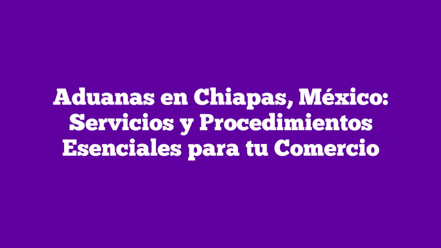 Aduanas en Chiapas, México: Servicios y Procedimientos Esenciales para tu Comercio