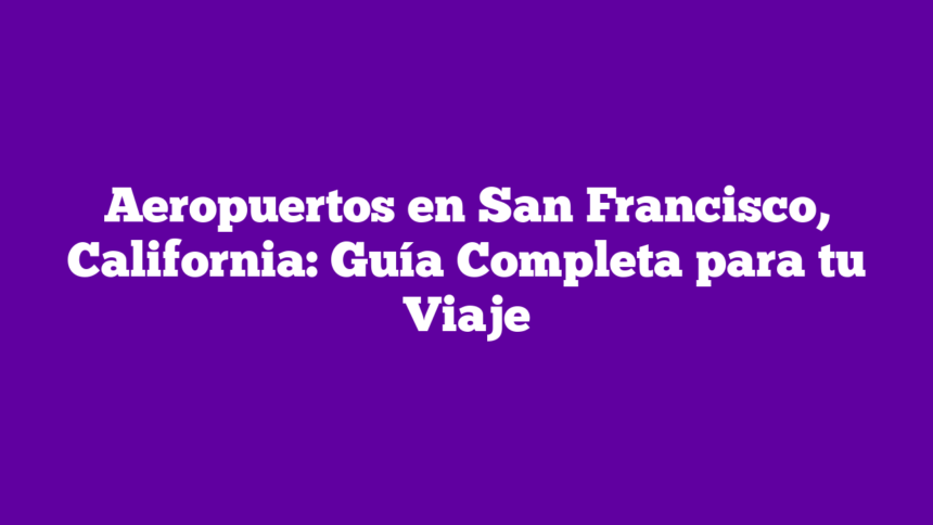Aeropuertos en San Francisco, California: Guía Completa para tu Viaje