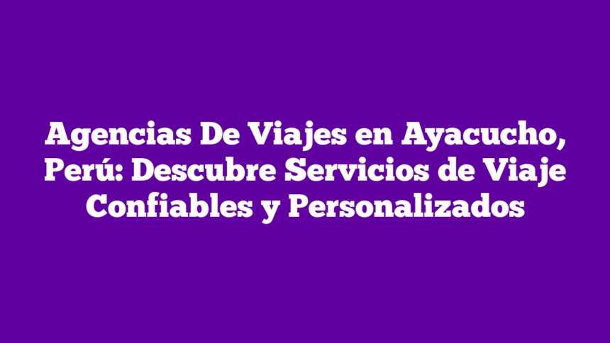 Agencias De Viajes en Ayacucho, Perú: Descubre Servicios de Viaje Confiables y Personalizados