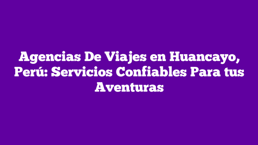 Agencias De Viajes en Huancayo, Perú: Servicios Confiables Para tus Aventuras