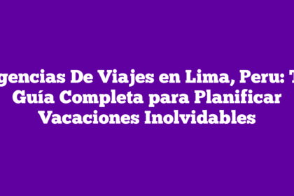 Agencias De Viajes en Lima, Peru: Tu Guía Completa para Planificar Vacaciones Inolvidables
