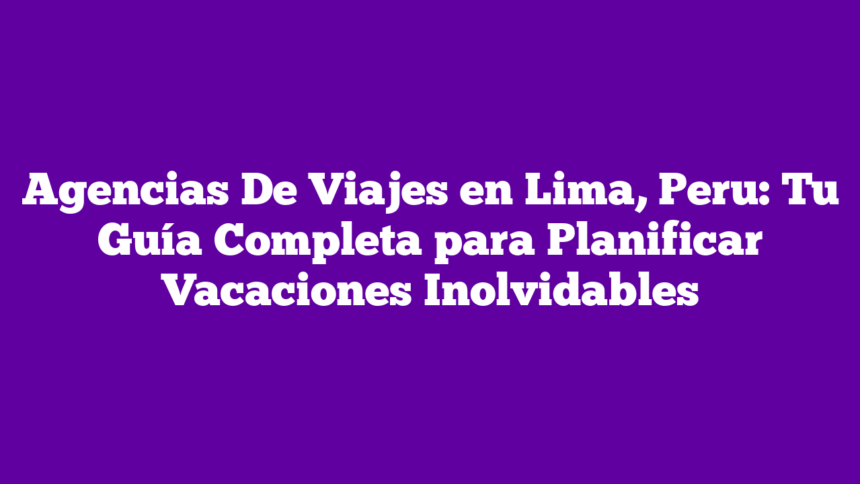 Agencias De Viajes en Lima, Peru: Tu Guía Completa para Planificar Vacaciones Inolvidables