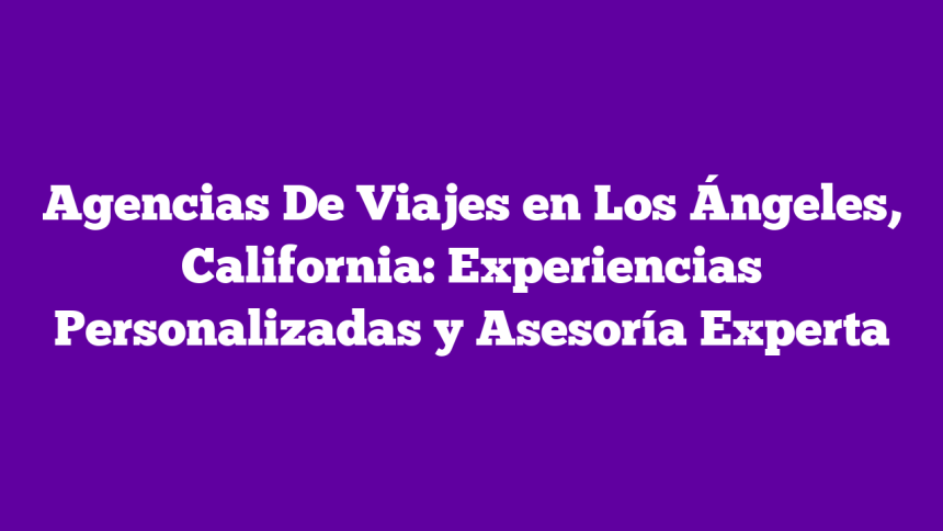 Agencias De Viajes en Los Ángeles, California: Experiencias Personalizadas y Asesoría Experta