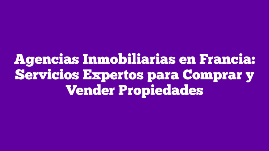 Agencias Inmobiliarias en Francia: Servicios Expertos para Comprar y Vender Propiedades