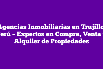 Agencias Inmobiliarias en Trujillo, Perú – Expertos en Compra, Venta y Alquiler de Propiedades