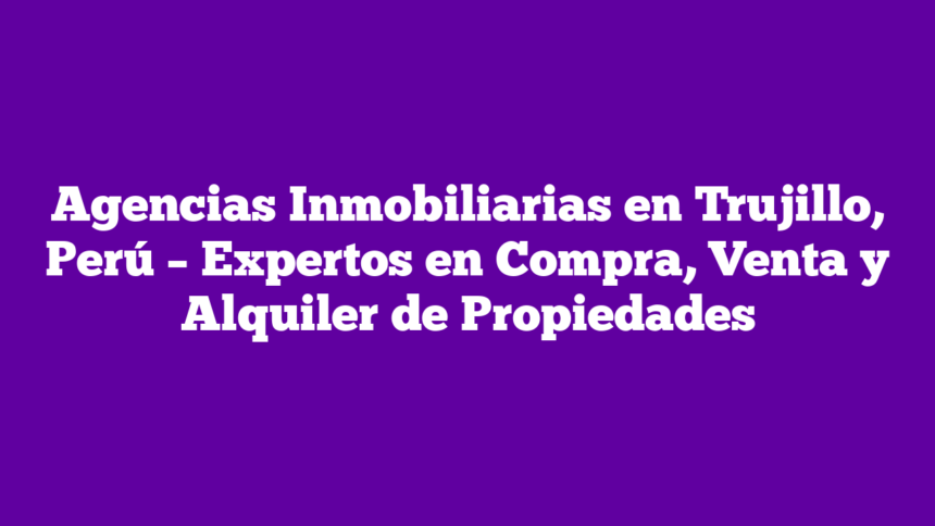 Agencias Inmobiliarias en Trujillo, Perú – Expertos en Compra, Venta y Alquiler de Propiedades