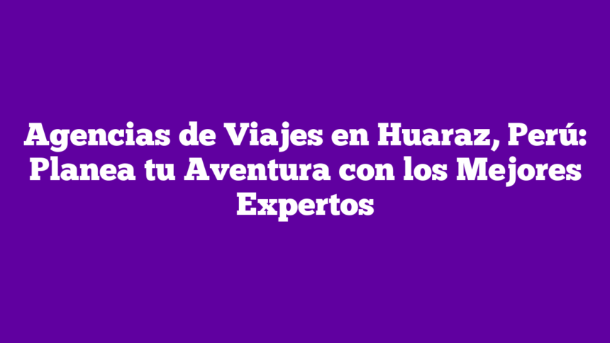 Agencias de Viajes en Huaraz, Perú: Planea tu Aventura con los Mejores Expertos