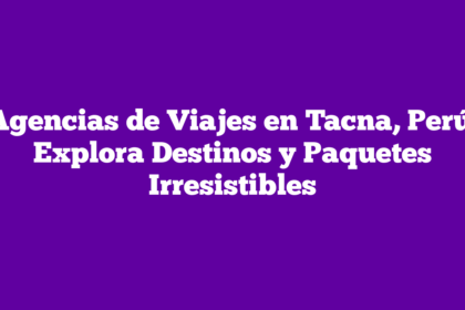 Agencias de Viajes en Tacna, Perú: Explora Destinos y Paquetes Irresistibles