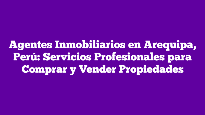 Agentes Inmobiliarios en Arequipa, Perú: Servicios Profesionales para Comprar y Vender Propiedades