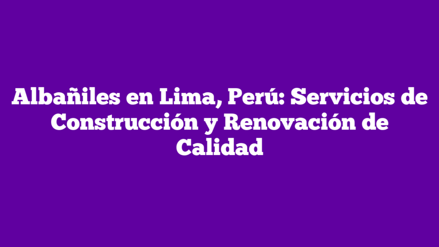Albañiles en Lima, Perú: Servicios de Construcción y Renovación de Calidad