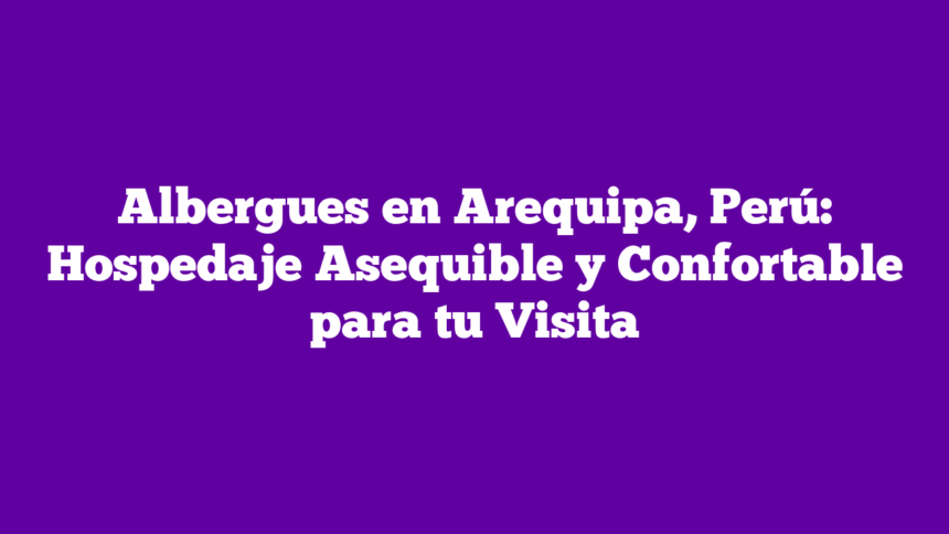 Albergues en Arequipa, Perú: Hospedaje Asequible y Confortable para tu Visita