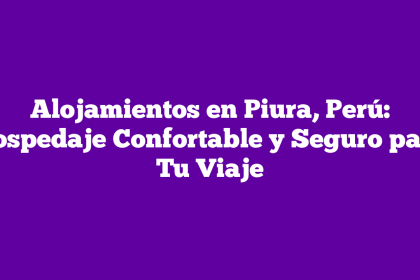 Alojamientos en Piura, Perú: Hospedaje Confortable y Seguro para Tu Viaje