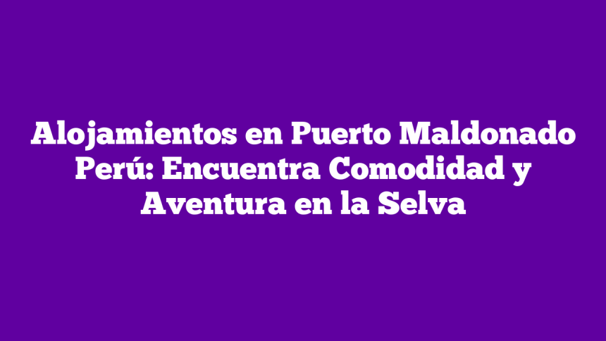 Alojamientos en Puerto Maldonado Perú: Encuentra Comodidad y Aventura en la Selva