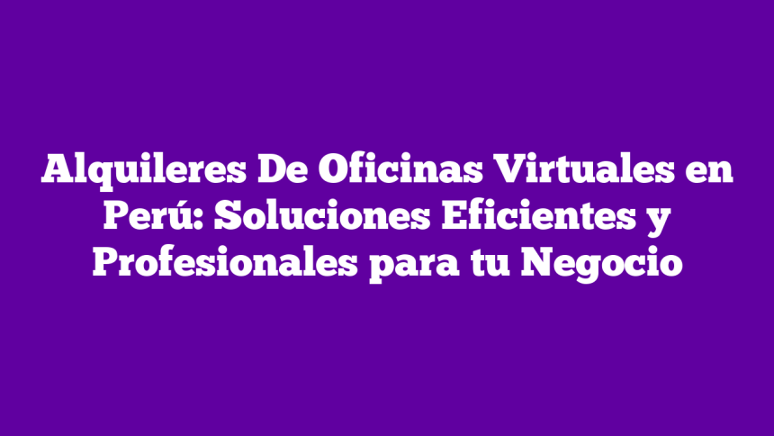 Alquileres De Oficinas Virtuales en Perú: Soluciones Eficientes y Profesionales para tu Negocio