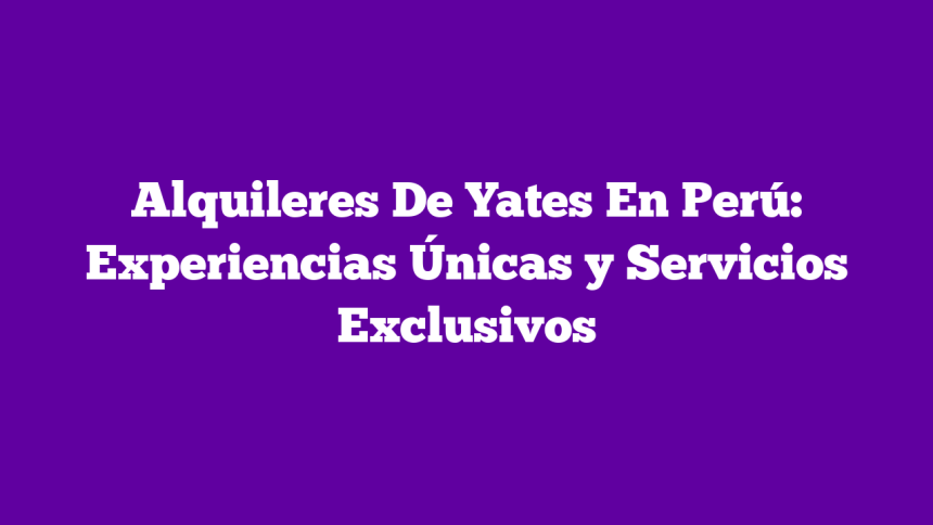Alquileres De Yates En Perú: Experiencias Únicas y Servicios Exclusivos