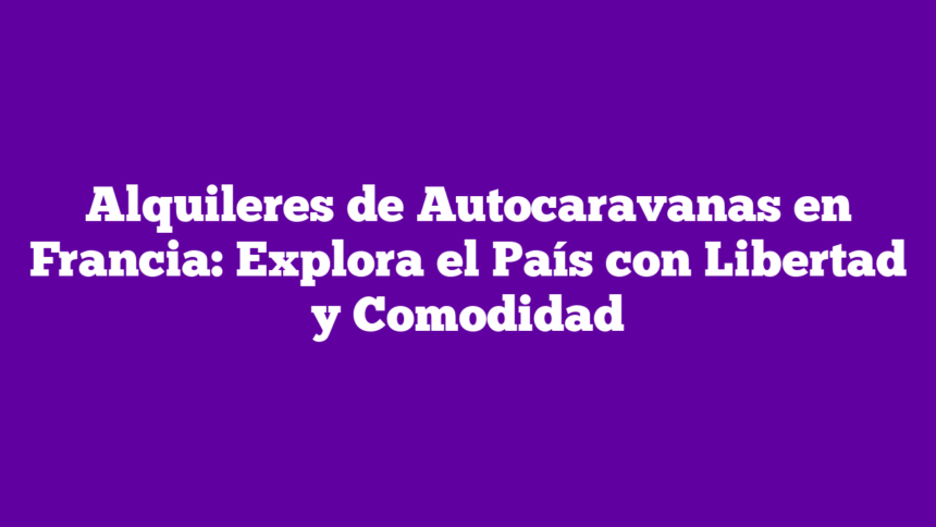 Alquileres de Autocaravanas en Francia: Explora el País con Libertad y Comodidad