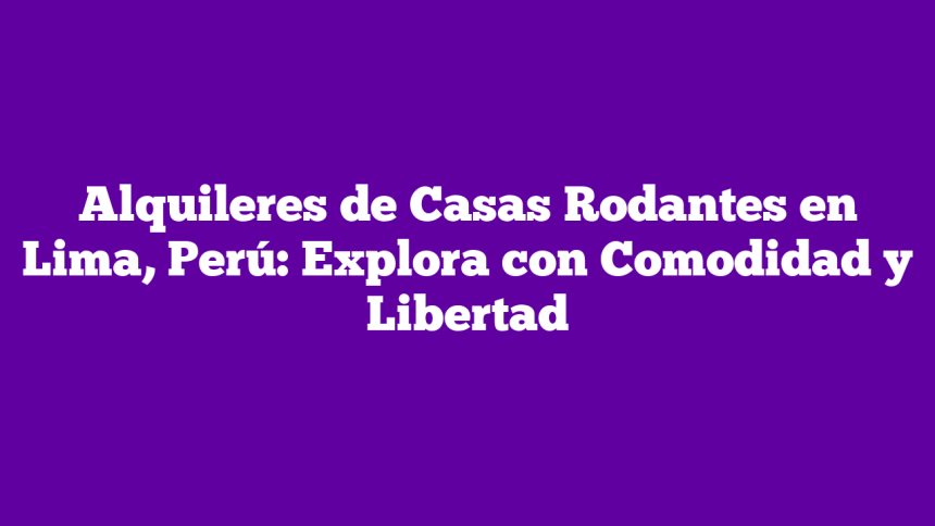 Alquileres de Casas Rodantes en Lima, Perú: Explora con Comodidad y Libertad