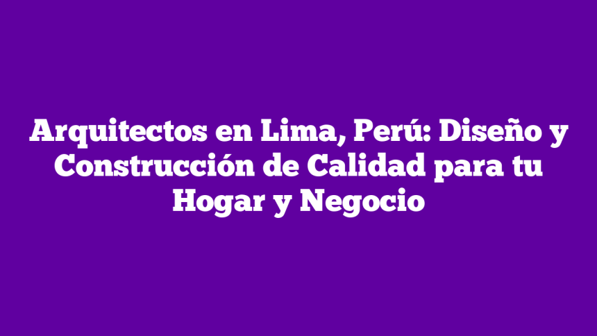 Arquitectos en Lima, Perú: Diseño y Construcción de Calidad para tu Hogar y Negocio