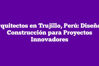 Arquitectos en Trujillo, Perú: Diseño y Construcción para Proyectos Innovadores