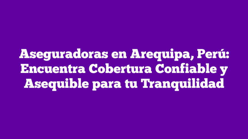 Aseguradoras en Arequipa, Perú: Encuentra Cobertura Confiable y Asequible para tu Tranquilidad