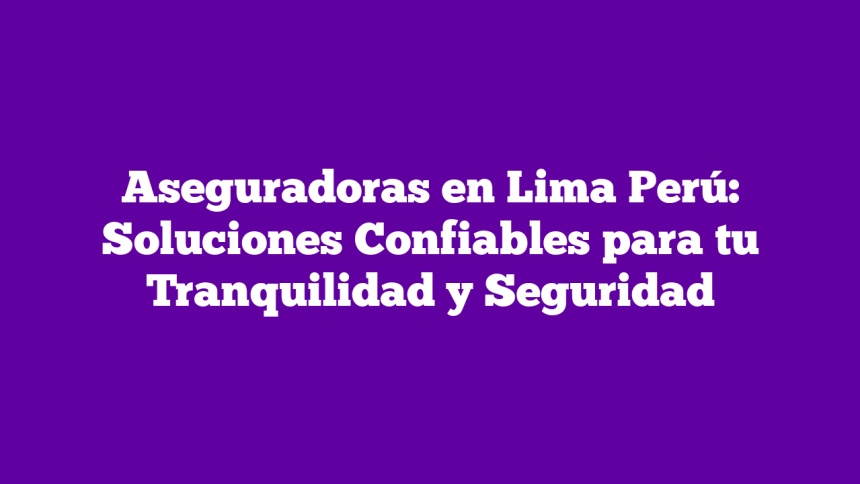 Aseguradoras en Lima Perú: Soluciones Confiables para tu Tranquilidad y Seguridad