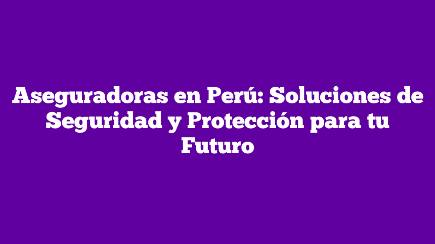 Aseguradoras en Perú: Soluciones de Seguridad y Protección para tu Futuro