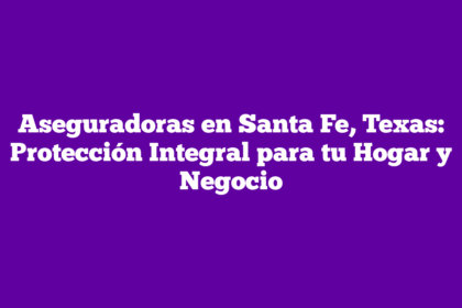 Aseguradoras en Santa Fe, Texas: Protección Integral para tu Hogar y Negocio