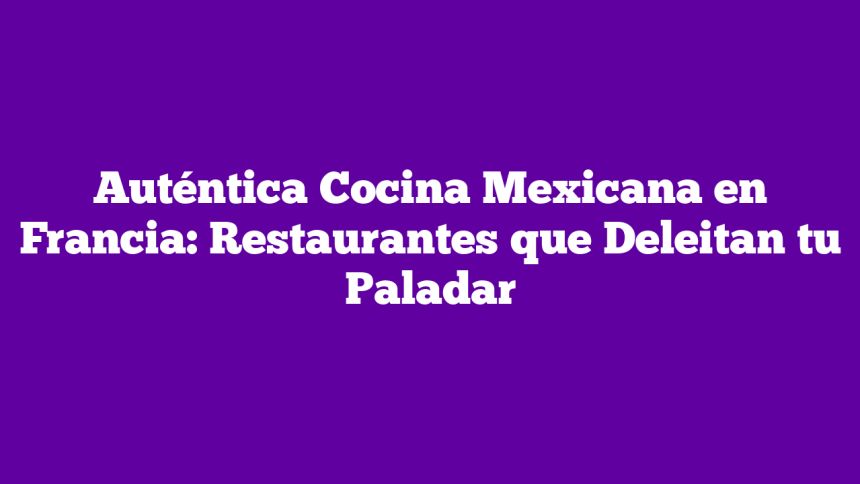 Auténtica Cocina Mexicana en Francia: Restaurantes que Deleitan tu Paladar