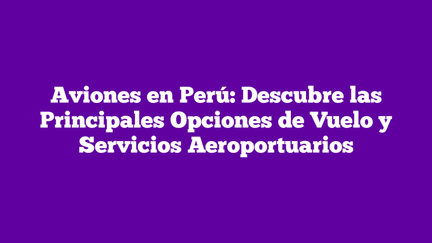 Aviones en Perú: Descubre las Principales Opciones de Vuelo y Servicios Aeroportuarios