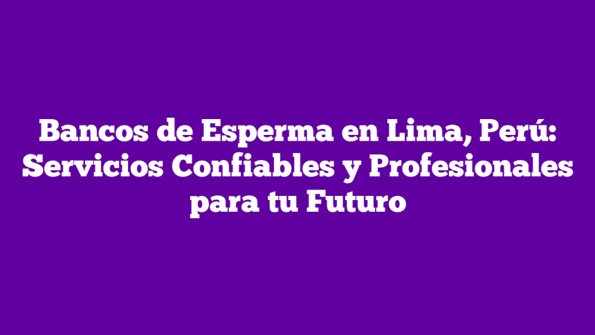 Bancos de Esperma en Lima, Perú: Servicios Confiables y Profesionales para tu Futuro