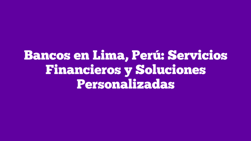 Bancos en Lima, Perú: Servicios Financieros y Soluciones Personalizadas