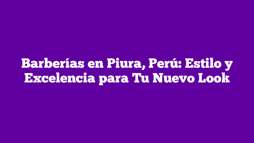 Barberías en Piura, Perú: Estilo y Excelencia para Tu Nuevo Look