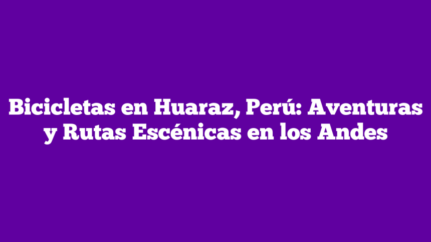Bicicletas en Huaraz, Perú: Aventuras y Rutas Escénicas en los Andes
