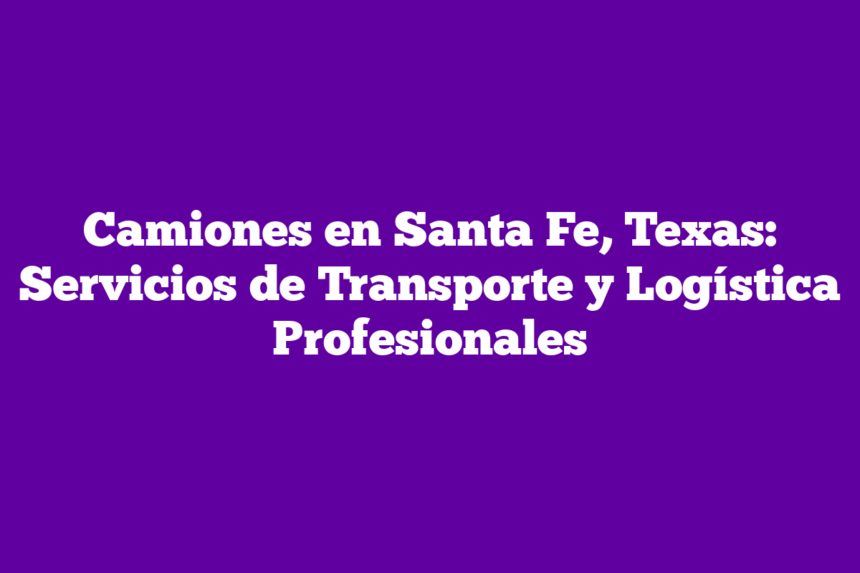 Camiones en Santa Fe, Texas: Servicios de Transporte y Logística Profesionales