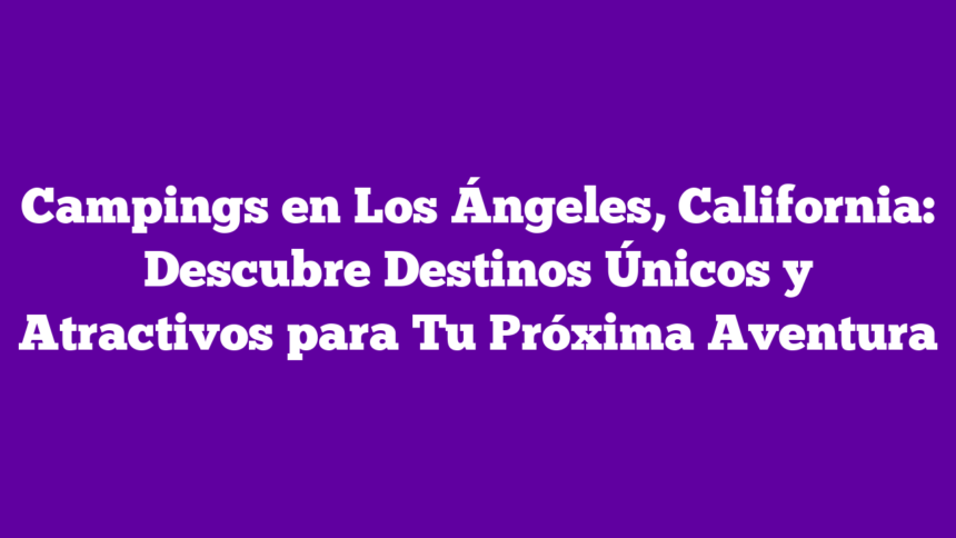 Campings en Los Ángeles, California: Descubre Destinos Únicos y Atractivos para Tu Próxima Aventura