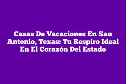 Casas De Vacaciones En San Antonio, Texas: Tu Respiro Ideal En El Corazón Del Estado
