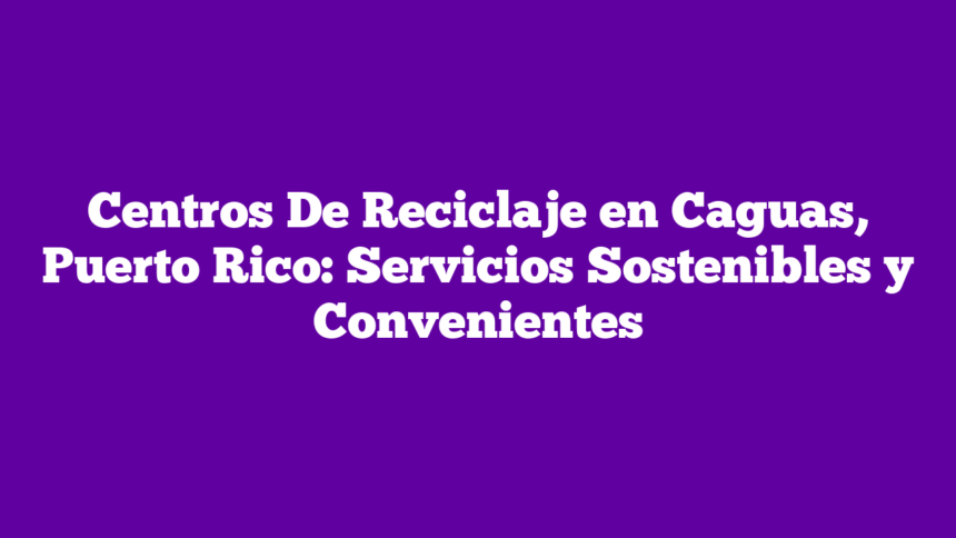Centros De Reciclaje en Caguas, Puerto Rico: Servicios Sostenibles y Convenientes