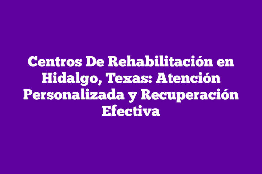 Centros De Rehabilitación en Hidalgo, Texas: Atención Personalizada y Recuperación Efectiva