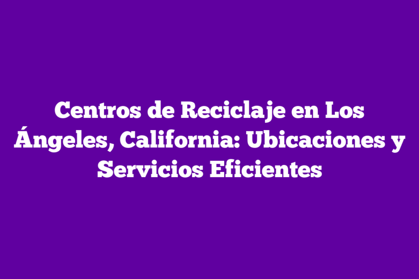 Centros de Reciclaje en Los Ángeles, California: Ubicaciones y Servicios Eficientes