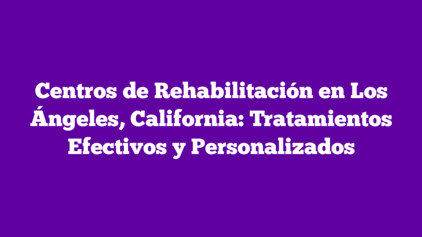 Centros de Rehabilitación en Los Ángeles, California: Tratamientos Efectivos y Personalizados