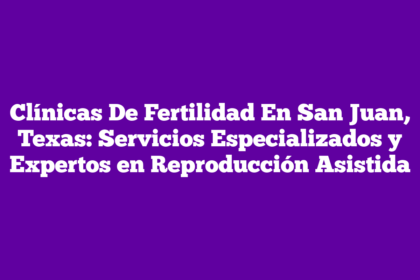 Clínicas De Fertilidad En San Juan, Texas: Servicios Especializados y Expertos en Reproducción Asistida