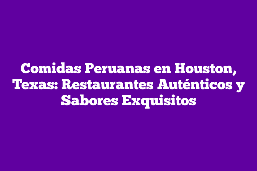Comidas Peruanas en Houston, Texas: Restaurantes Auténticos y Sabores Exquisitos