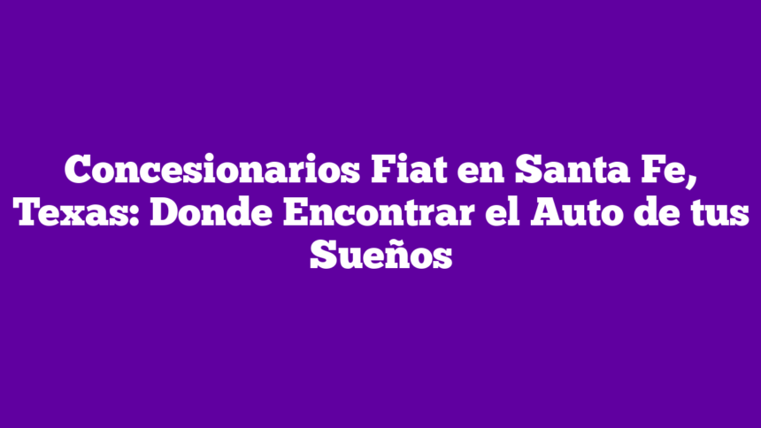 Concesionarios Fiat en Santa Fe, Texas: Donde Encontrar el Auto de tus Sueños