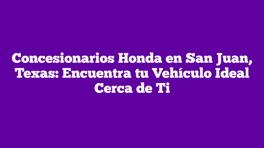 Concesionarios Honda en San Juan, Texas: Encuentra tu Vehículo Ideal Cerca de Ti