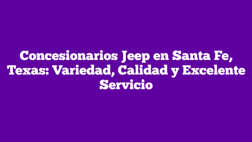 Concesionarios Jeep en Santa Fe, Texas: Variedad, Calidad y Excelente Servicio