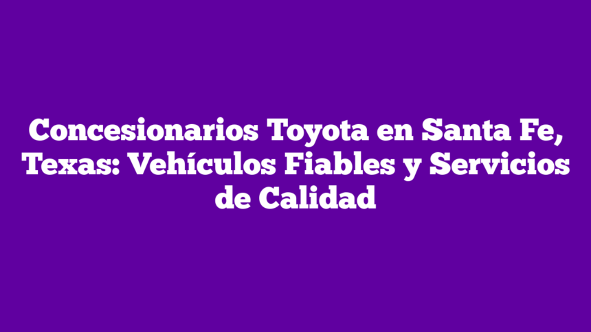 Concesionarios Toyota en Santa Fe, Texas: Vehículos Fiables y Servicios de Calidad