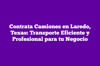 Contrata Camiones en Laredo, Texas: Transporte Eficiente y Profesional para tu Negocio